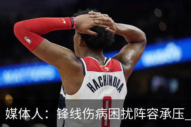 媒体人：锋线伤病困扰阵容承压 发挥内线优势严控日本3分至关重要